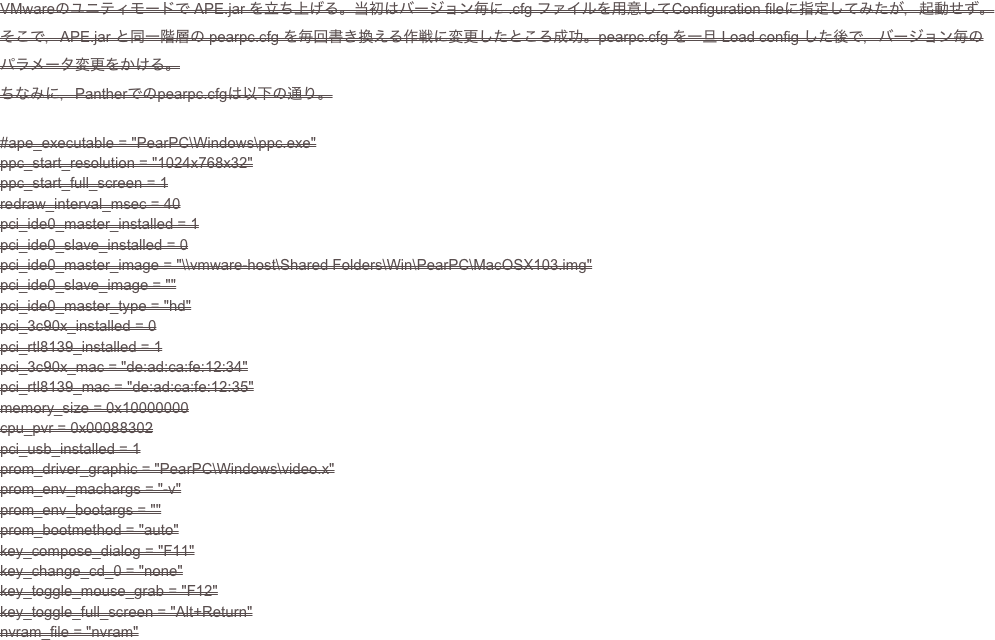 VMwareのユニティモードで APE.jar を立ち上げる。当初はバージョン毎に .cfg ファイルを用意してConfiguration fileに指定してみたが，起動せず。
そこで，APE.jar と同一階層の pearpc.cfg を毎回書き換える作戦に変更したところ成功。pearpc.cfg を一旦 Load config した後で，バージョン毎のパラメータ変更をかける。
ちなみに，Pantherでのpearpc.cfgは以下の通り。

#ape_executable = "PearPC\Windows\ppc.exe"ppc_start_resolution = "1024x768x32"ppc_start_full_screen = 1redraw_interval_msec = 40pci_ide0_master_installed = 1pci_ide0_slave_installed = 0pci_ide0_master_image = "\\vmware-host\Shared Folders\Win\PearPC\MacOSX103.img"pci_ide0_slave_image = ""pci_ide0_master_type = "hd"pci_3c90x_installed = 0pci_rtl8139_installed = 1pci_3c90x_mac = "de:ad:ca:fe:12:34"pci_rtl8139_mac = "de:ad:ca:fe:12:35"memory_size = 0x10000000cpu_pvr = 0x00088302pci_usb_installed = 1prom_driver_graphic = "PearPC\Windows\video.x"prom_env_machargs = "-v"prom_env_bootargs = ""prom_bootmethod = "auto"key_compose_dialog = "F11"key_change_cd_0 = "none"key_toggle_mouse_grab = "F12"key_toggle_full_screen = "Alt+Return"nvram_file = "nvram"