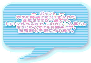 　～　ポイント　～ 炒めた野菜にキムチを入れた 食欲をそそる一品です。 トントン作れるので、これから一人暮らし をはじめる方にもお勧めです。 温泉卵も手軽に作れます。 