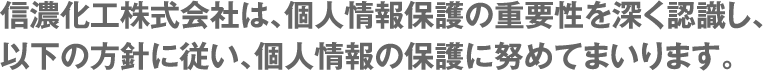 信濃化工株式会社は、個人情報保護の重要性を深く認識し、以下の方針に従い、個人情報の保護に努めてまいります。