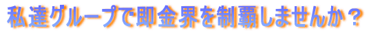 私達グループで即金界を制覇しませんか?